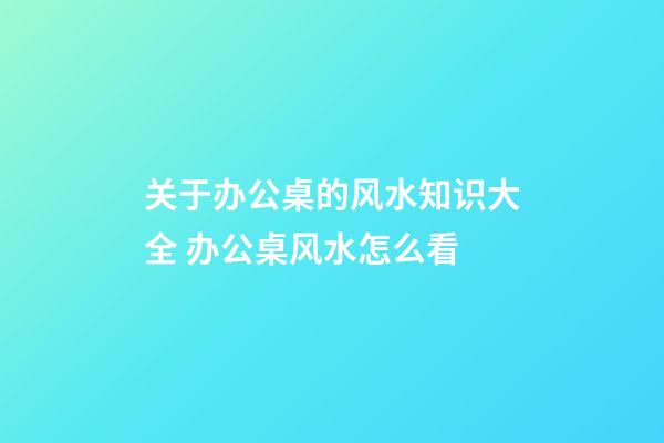 关于办公桌的风水知识大全 办公桌风水怎么看
